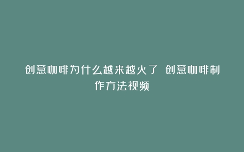 创意咖啡为什么越来越火了？（创意咖啡制作方法视频）