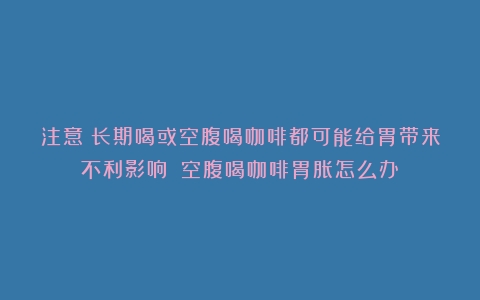 注意！长期喝或空腹喝咖啡都可能给胃带来不利影响！（空腹喝咖啡胃胀怎么办）