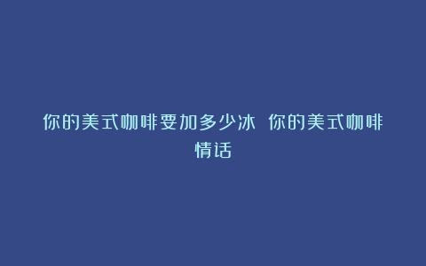 你的美式咖啡要加多少冰？（你的美式咖啡情话）