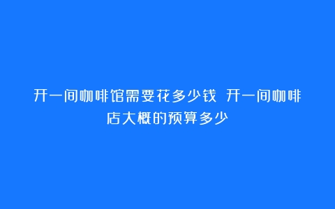 开一间咖啡馆需要花多少钱？（开一间咖啡店大概的预算多少）