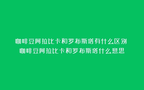 咖啡豆阿拉比卡和罗布斯塔有什么区别？（咖啡豆阿拉比卡和罗布斯塔什么意思）