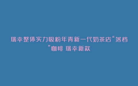 瑞幸整体实力吸粉年青新一代奶茶店“落档”咖啡（瑞幸新款）