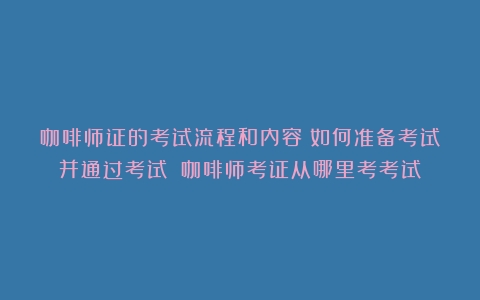 咖啡师证的考试流程和内容：如何准备考试并通过考试？（咖啡师考证从哪里考考试）