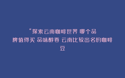 “探索云南咖啡世界：哪个品牌值得买？品味醇香（云南比较出名的咖啡豆）