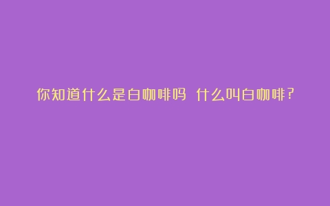 你知道什么是白咖啡吗？（什么叫白咖啡?）