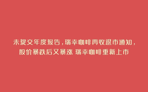 未提交年度报告，瑞幸咖啡再收退市通知，股价暴跌后又暴涨（瑞幸咖啡重新上市）