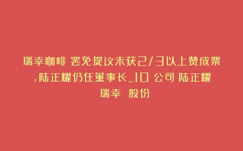 瑞幸咖啡：罢免提议未获2/3以上赞成票，陆正耀仍任董事长_10%公司（陆正耀 瑞幸 股份）