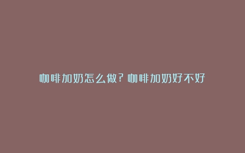 咖啡加奶怎么做?（咖啡加奶好不好）