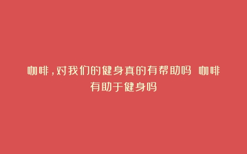 咖啡，对我们的健身真的有帮助吗？（咖啡有助于健身吗）