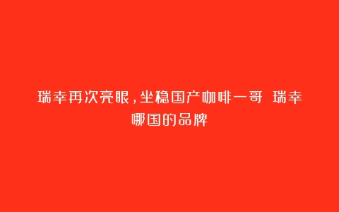 瑞幸再次亮眼，坐稳国产咖啡一哥？（瑞幸哪国的品牌）