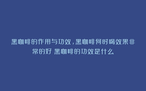 黑咖啡的作用与功效，黑咖啡何时喝效果非常的好（黑咖啡的功效是什么）