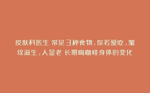 皮肤科医生：常见3种食物，你若爱吃，皱纹滋生，人显老（长期喝咖啡身体的变化）