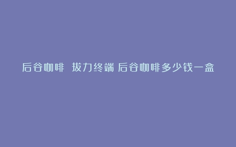 后谷咖啡 拔力终端（后谷咖啡多少钱一盒）