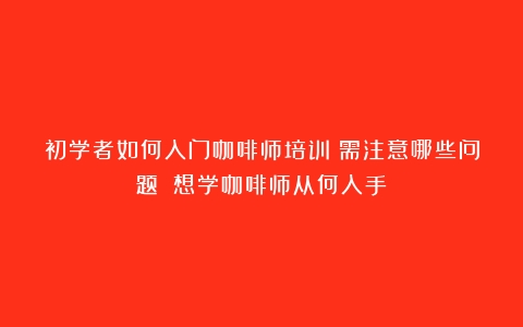 初学者如何入门咖啡师培训？需注意哪些问题？（想学咖啡师从何入手）