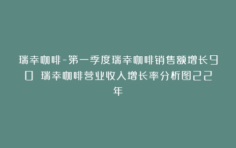 瑞幸咖啡-第一季度瑞幸咖啡销售额增长90%（瑞幸咖啡营业收入增长率分析图22年）