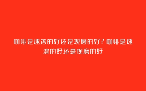 咖啡是速溶的好还是现磨的好?（咖啡是速溶的好还是现磨的好）