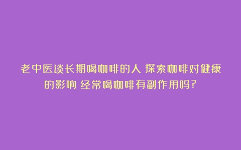 老中医谈长期喝咖啡的人：探索咖啡对健康的影响（经常喝咖啡有副作用吗?）