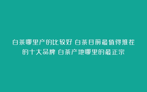 白茶哪里产的比较好？白茶目前最值得推荐的十大品牌（白茶产地哪里的最正宗）