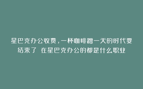 星巴克办公收费，一杯咖啡蹭一天的时代要结束了！（在星巴克办公的都是什么职业）