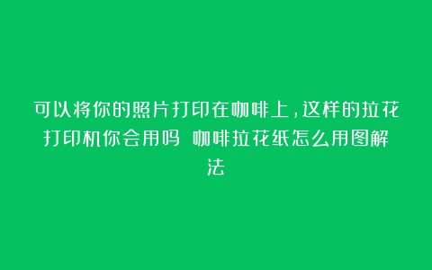 可以将你的照片打印在咖啡上，这样的拉花打印机你会用吗？（咖啡拉花纸怎么用图解法）