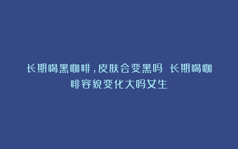 长期喝黑咖啡，皮肤会变黑吗？（长期喝咖啡容貌变化大吗女生）