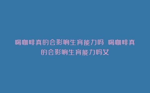 喝咖啡真的会影响生育能力吗？（喝咖啡真的会影响生育能力吗女）