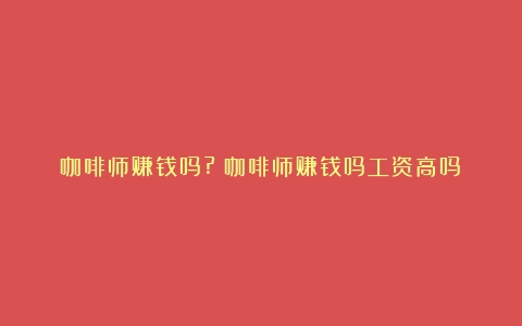 咖啡师赚钱吗?（咖啡师赚钱吗工资高吗）