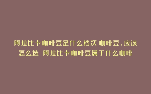 阿拉比卡咖啡豆是什么档次？咖啡豆，应该怎么选？（阿拉比卡咖啡豆属于什么咖啡）