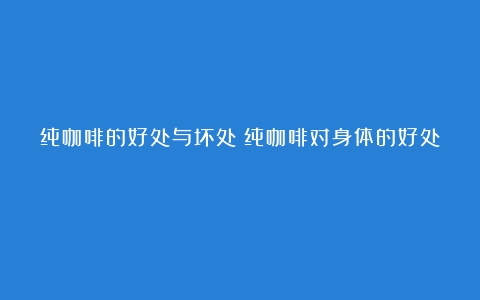 纯咖啡的好处与坏处（纯咖啡对身体的好处）