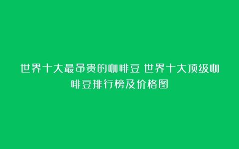 世界十大最昂贵的咖啡豆（世界十大顶级咖啡豆排行榜及价格图）