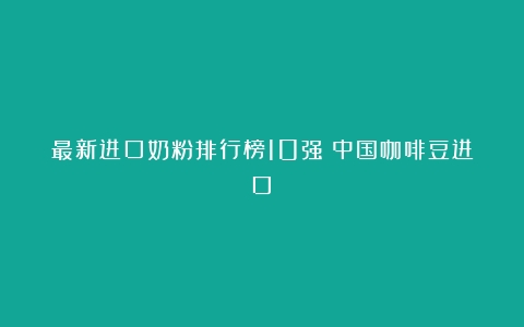 最新进口奶粉排行榜10强（中国咖啡豆进口）