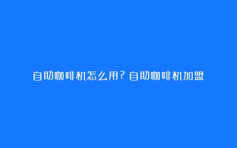 自助咖啡机怎么用?（自助咖啡机加盟）