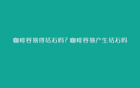 咖啡容易得结石吗?（咖啡容易产生结石吗）