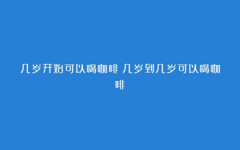 几岁开始可以喝咖啡（几岁到几岁可以喝咖啡）