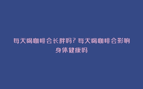 每天喝咖啡会长胖吗?（每天喝咖啡会影响身体健康吗）