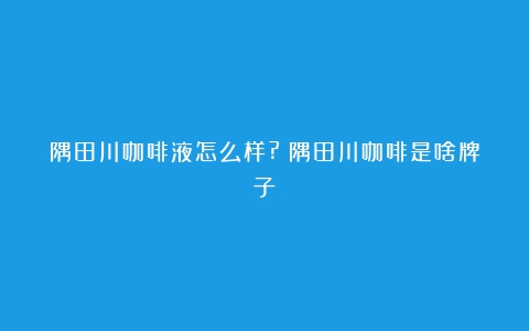 隅田川咖啡液怎么样?（隅田川咖啡是啥牌子）