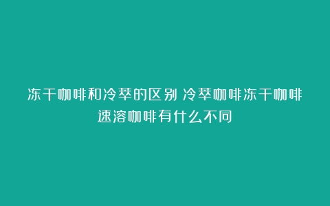 冻干咖啡和冷萃的区别（冷萃咖啡冻干咖啡速溶咖啡有什么不同）