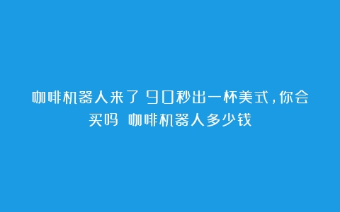 咖啡机器人来了！90秒出一杯美式，你会买吗？（咖啡机器人多少钱）