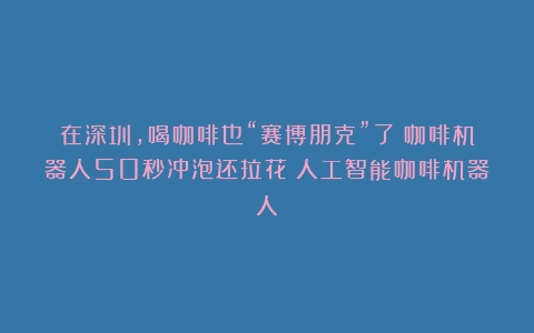 在深圳，喝咖啡也“赛博朋克”了！咖啡机器人50秒冲泡还拉花（人工智能咖啡机器人）