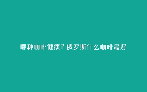 哪种咖啡健康?（俄罗斯什么咖啡最好）