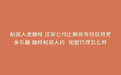 机器人煮咖啡！这家公司让顾客等待获得更多乐趣（咖啡机器人店 加盟代理怎么样）