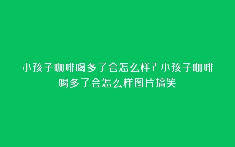 小孩子咖啡喝多了会怎么样?（小孩子咖啡喝多了会怎么样图片搞笑）