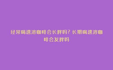 经常喝速溶咖啡会长胖吗?（长期喝速溶咖啡会发胖吗）