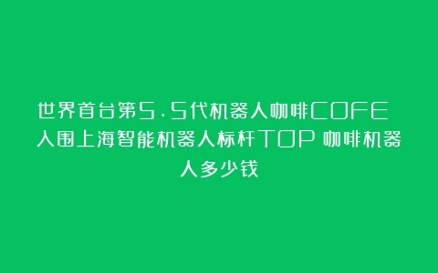 世界首台第5.5代机器人咖啡COFE 入围上海智能机器人标杆TOP（咖啡机器人多少钱）