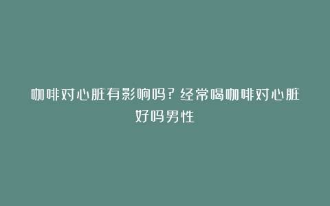 咖啡对心脏有影响吗?（经常喝咖啡对心脏好吗男性）