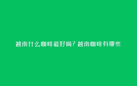 越南什么咖啡最好喝?（越南咖啡有哪些）