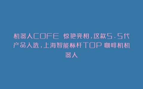 机器人COFE 惊艳亮相，这款5.5代产品入选，上海智能标杆TOP（咖啡机机器人）