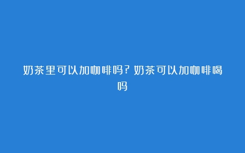 奶茶里可以加咖啡吗?（奶茶可以加咖啡喝吗）