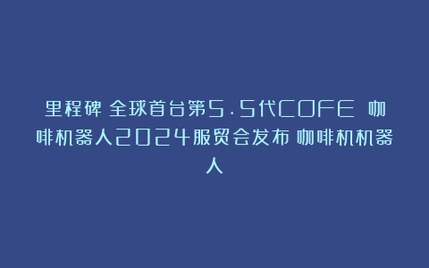 里程碑：全球首台第5.5代COFE 咖啡机器人2024服贸会发布（咖啡机机器人）