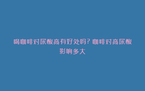 喝咖啡对尿酸高有好处吗?（咖啡对高尿酸影响多大）